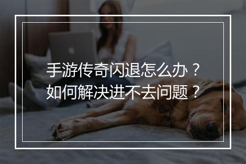 手游传奇闪退怎么办？如何解决进不去问题？