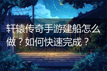 轩辕传奇手游建船怎么做？如何快速完成？