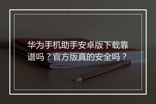 华为手机助手安卓版下载靠谱吗？官方版真的安全吗？