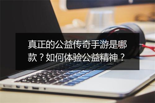 真正的公益传奇手游是哪款？如何体验公益精神？