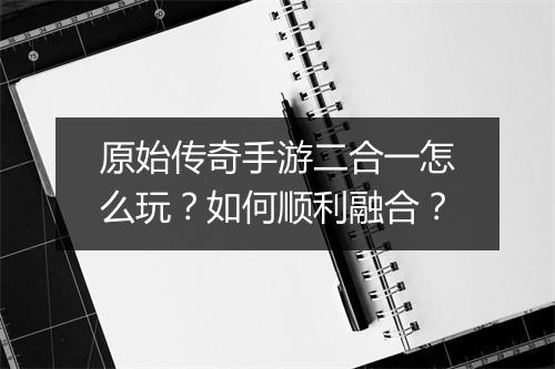 原始传奇手游二合一怎么玩？如何顺利融合？