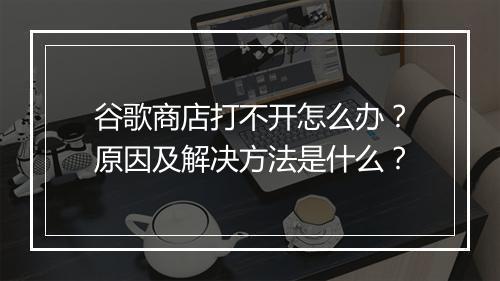 谷歌商店打不开怎么办？原因及解决方法是什么？