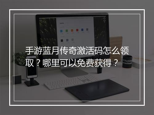 手游蓝月传奇激活码怎么领取？哪里可以免费获得？