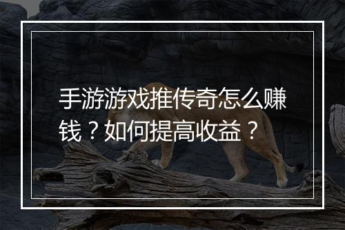 手游游戏推传奇怎么赚钱？如何提高收益？