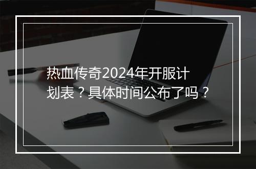 热血传奇2024年开服计划表？具体时间公布了吗？
