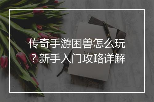 传奇手游困兽怎么玩？新手入门攻略详解