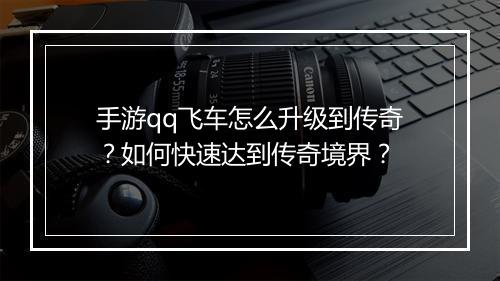 手游qq飞车怎么升级到传奇？如何快速达到传奇境界？