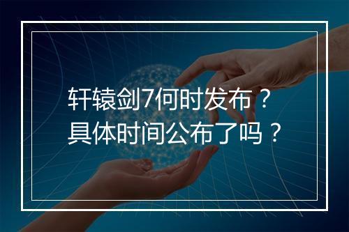 轩辕剑7何时发布？具体时间公布了吗？