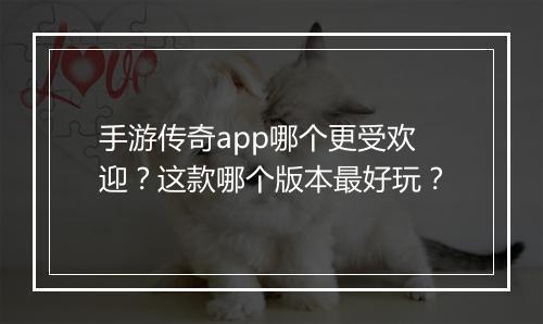 手游传奇app哪个更受欢迎？这款哪个版本最好玩？
