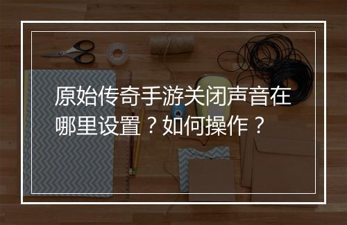 原始传奇手游关闭声音在哪里设置？如何操作？
