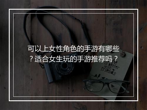 可以上女性角色的手游有哪些？适合女生玩的手游推荐吗？
