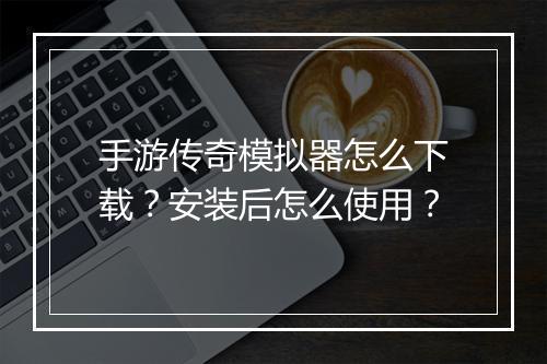 手游传奇模拟器怎么下载？安装后怎么使用？