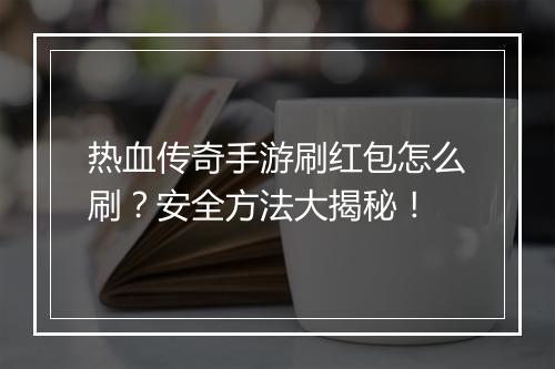 热血传奇手游刷红包怎么刷？安全方法大揭秘！