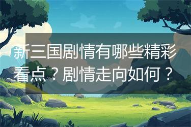 新三国剧情有哪些精彩看点？剧情走向如何？