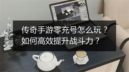 传奇手游零充号怎么玩？如何高效提升战斗力？