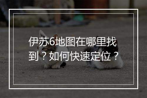 伊苏6地图在哪里找到？如何快速定位？
