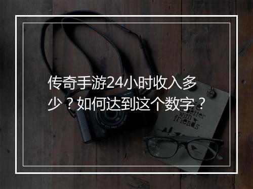 传奇手游24小时收入多少？如何达到这个数字？