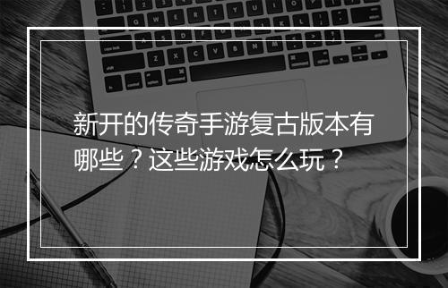 新开的传奇手游复古版本有哪些？这些游戏怎么玩？