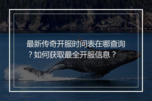 最新传奇开服时间表在哪查询？如何获取最全开服信息？