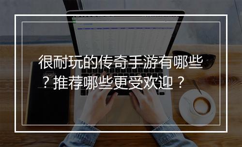 很耐玩的传奇手游有哪些?推荐哪些更受欢迎?