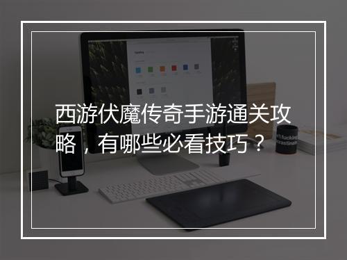 西游伏魔传奇手游通关攻略，有哪些必看技巧？