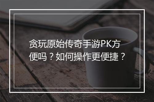 贪玩原始传奇手游PK方便吗？如何操作更便捷？