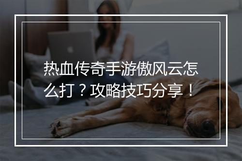 热血传奇手游傲风云怎么打？攻略技巧分享！
