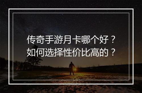 传奇手游月卡哪个好？如何选择性价比高的？