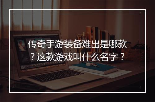 传奇手游装备难出是哪款？这款游戏叫什么名字？