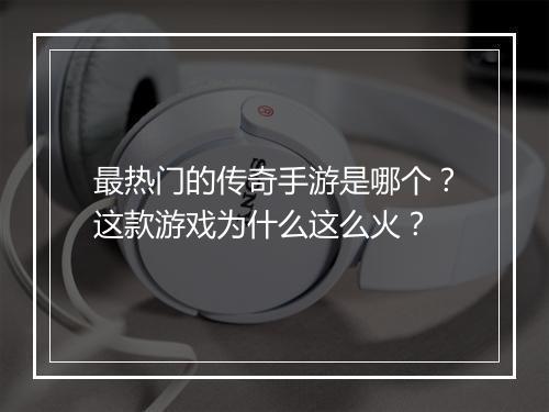 最热门的传奇手游是哪个？这款游戏为什么这么火？