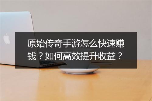 原始传奇手游怎么快速赚钱？如何高效提升收益？