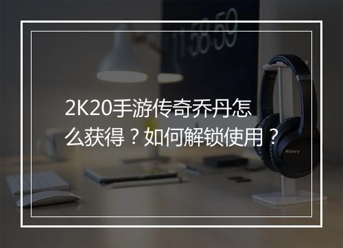 2K20手游传奇乔丹怎么获得？如何解锁使用？