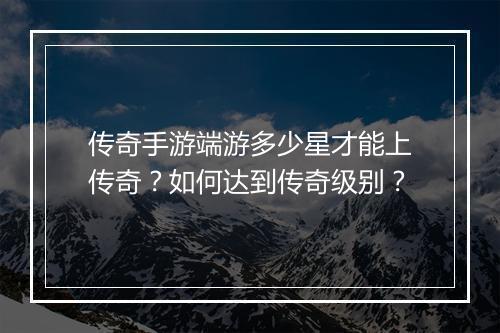 传奇手游端游多少星才能上传奇？如何达到传奇级别？