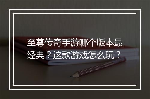 至尊传奇手游哪个版本最经典？这款游戏怎么玩？