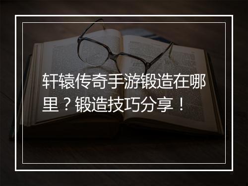 轩辕传奇手游锻造在哪里？锻造技巧分享！