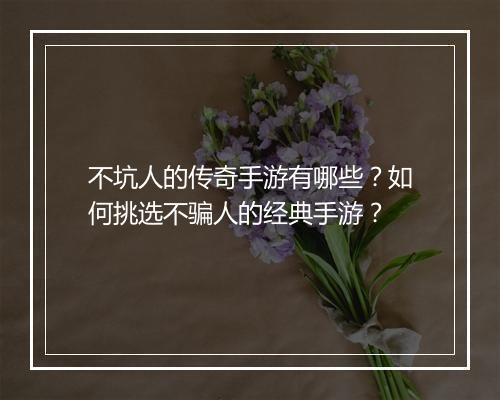 不坑人的传奇手游有哪些？如何挑选不骗人的经典手游？