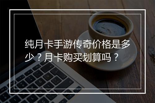 纯月卡手游传奇价格是多少？月卡购买划算吗？
