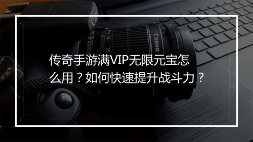 传奇手游满VIP无限元宝怎么用？如何快速提升战斗力？