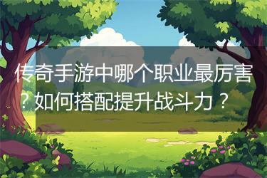 传奇手游中哪个职业最厉害？如何搭配提升战斗力？