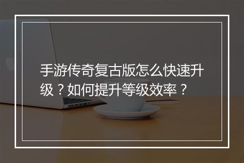 手游传奇复古版怎么快速升级？如何提升等级效率？