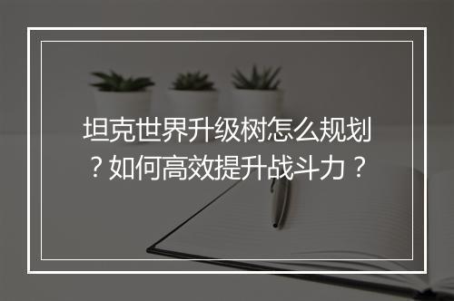 坦克世界升级树怎么规划？如何高效提升战斗力？