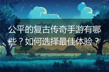 公平的复古传奇手游有哪些？如何选择最佳体验？