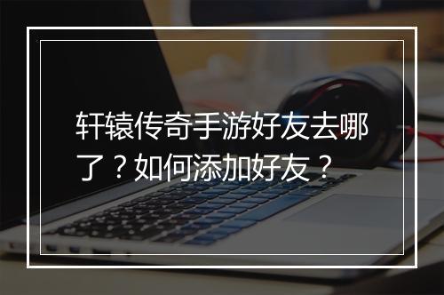 轩辕传奇手游好友去哪了？如何添加好友？