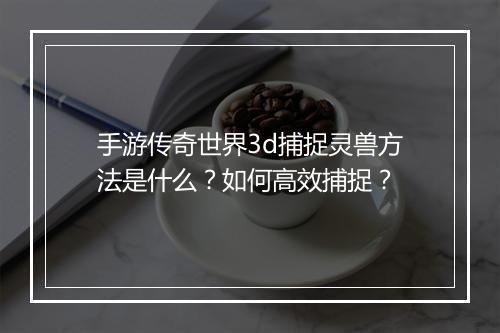 手游传奇世界3d捕捉灵兽方法是什么？如何高效捕捉？
