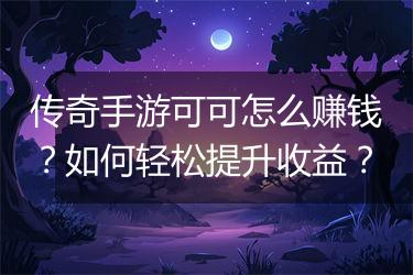 传奇手游可可怎么赚钱？如何轻松提升收益？