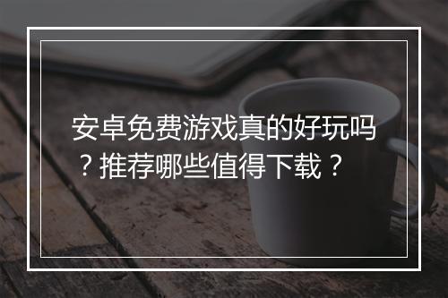 安卓免费游戏真的好玩吗？推荐哪些值得下载？