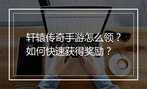 轩辕传奇手游怎么领？如何快速获得奖励？
