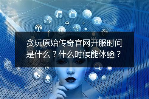 贪玩原始传奇官网开服时间是什么？什么时候能体验？