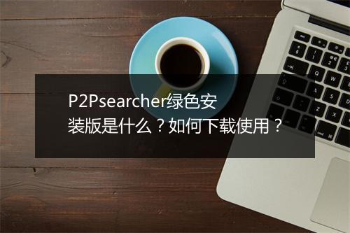 P2Psearcher绿色安装版是什么？如何下载使用？