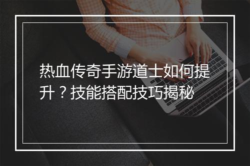 热血传奇手游道士如何提升？技能搭配技巧揭秘